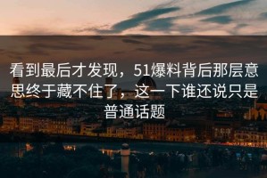 看到最后才发现，51爆料背后那层意思终于藏不住了，这一下谁还说只是普通话题