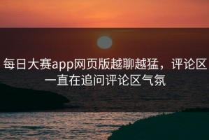 每日大赛app网页版越聊越猛，评论区一直在追问评论区气氛