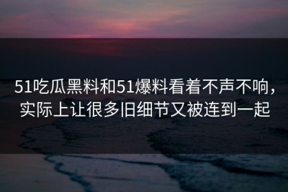 51吃瓜黑料和51爆料看着不声不响，实际上让很多旧细节又被连到一起