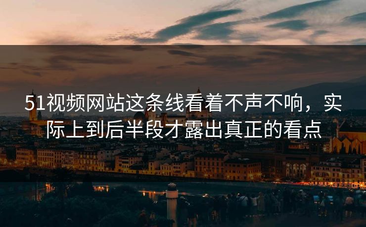 51视频网站这条线看着不声不响，实际上到后半段才露出真正的看点