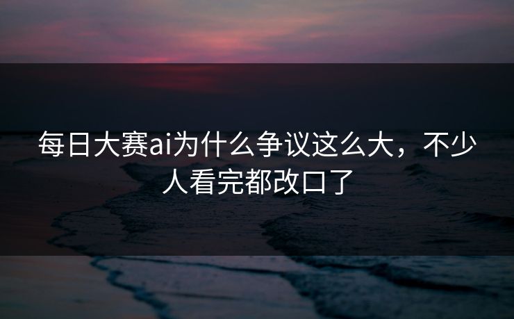 每日大赛ai为什么争议这么大，不少人看完都改口了