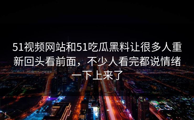 51视频网站和51吃瓜黑料让很多人重新回头看前面，不少人看完都说情绪一下上来了