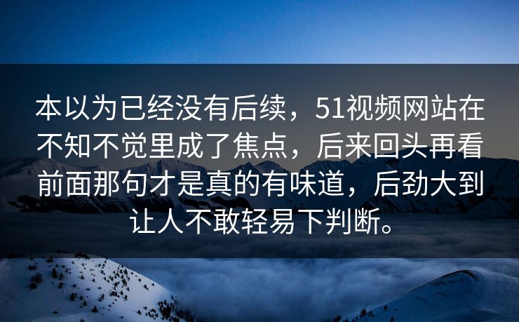 本以为已经没有后续，51视频网站在不知不觉里成了焦点，后来回头再看前面那句才是真的有味道，后劲大到让人不敢轻易下判断。
