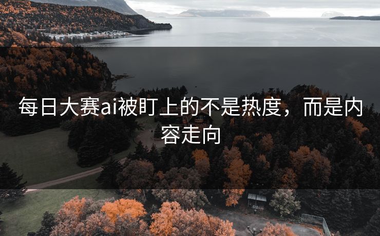 每日大赛ai被盯上的不是热度，而是内容走向