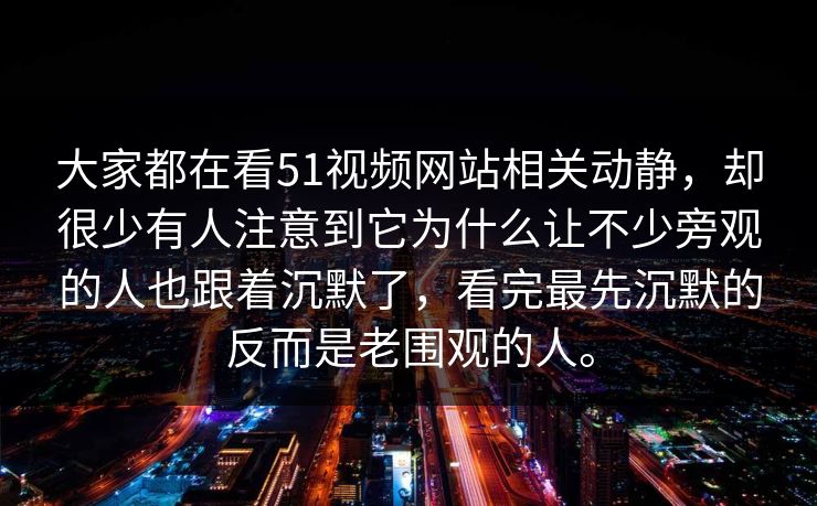 大家都在看51视频网站相关动静，却很少有人注意到它为什么让不少旁观的人也跟着沉默了，看完最先沉默的反而是老围观的人。