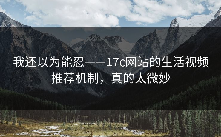 我还以为能忍——17c网站的生活视频推荐机制，真的太微妙