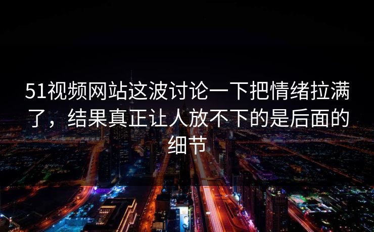 51视频网站这波讨论一下把情绪拉满了，结果真正让人放不下的是后面的细节