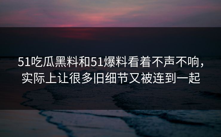 51吃瓜黑料和51爆料看着不声不响，实际上让很多旧细节又被连到一起