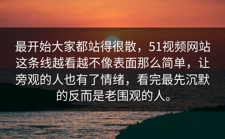 最开始大家都站得很散，51视频网站这条线越看越不像表面那么简单，让旁观的人也有了情绪，看完最先沉默的反而是老围观的人。