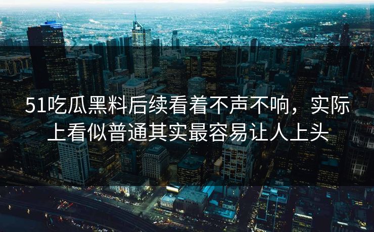 51吃瓜黑料后续看着不声不响，实际上看似普通其实最容易让人上头