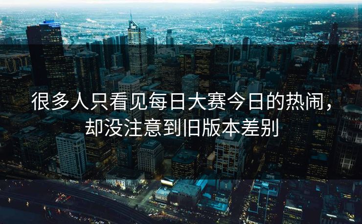 很多人只看见每日大赛今日的热闹，却没注意到旧版本差别