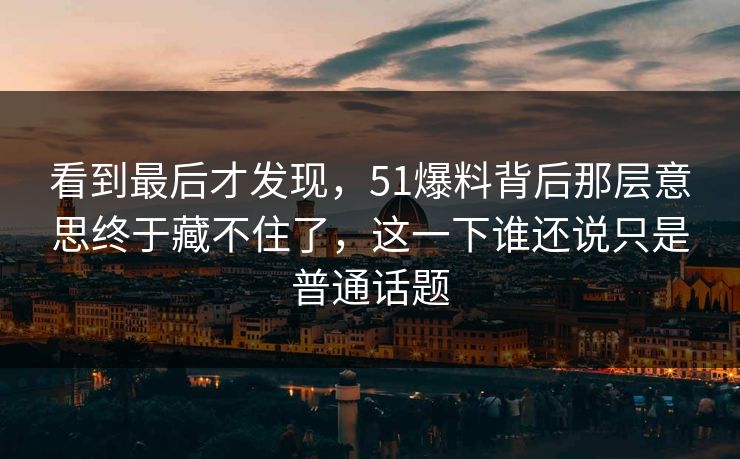 看到最后才发现，51爆料背后那层意思终于藏不住了，这一下谁还说只是普通话题