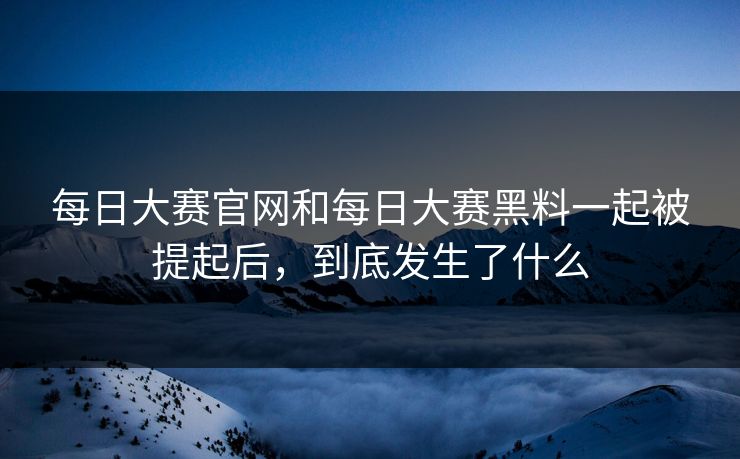 每日大赛官网和每日大赛黑料一起被提起后，到底发生了什么