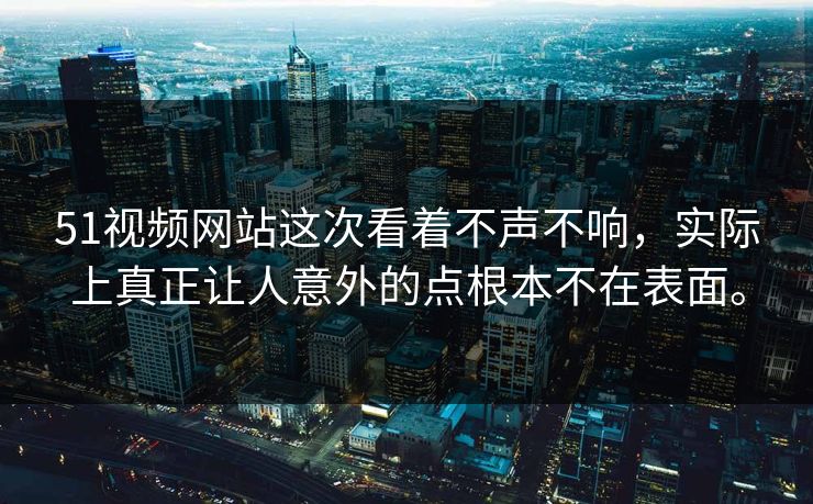51视频网站这次看着不声不响，实际上真正让人意外的点根本不在表面。