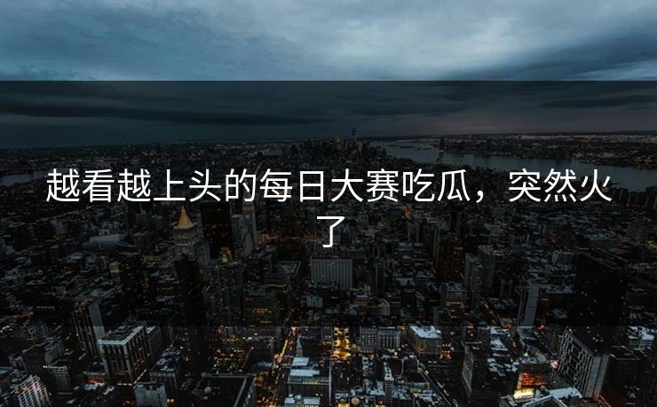 越看越上头的每日大赛吃瓜，突然火了